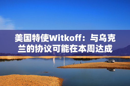 美国特使Witkoff：与乌克兰的协议可能在本周达成