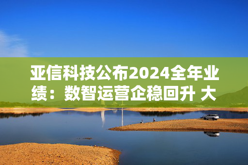 亚信科技公布2024全年业绩：数智运营企稳回升 大模型交付业务起势