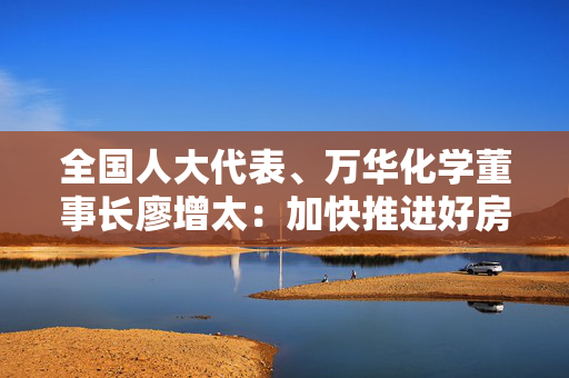 全国人大代表、万华化学董事长廖增太：加快推进好房子建设，建议制定无醛添加人造板标准