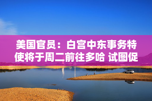 美国官员：白宫中东事务特使将于周二前往多哈 试图促成以色列和哈马斯达成新协议