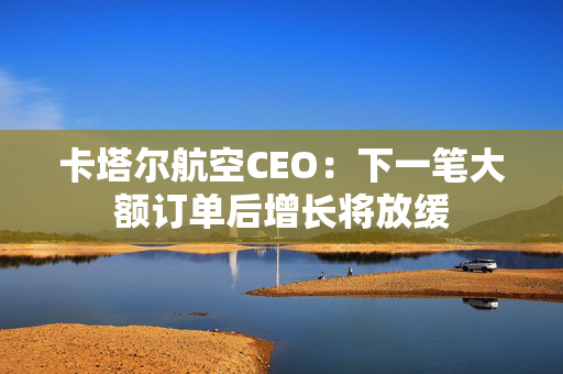 卡塔尔航空CEO：下一笔大额订单后增长将放缓