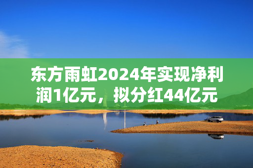 东方雨虹2024年实现净利润1亿元，拟分红44亿元