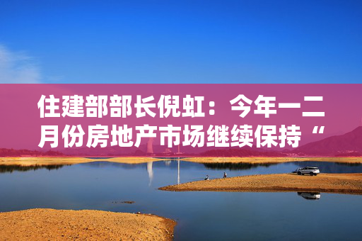 住建部部长倪虹：今年一二月份房地产市场继续保持“止跌回稳”积极势头