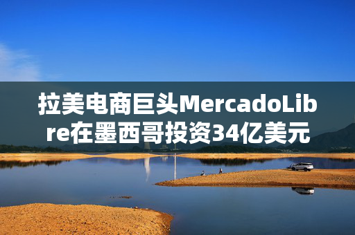 拉美电商巨头MercadoLibre在墨西哥投资34亿美元