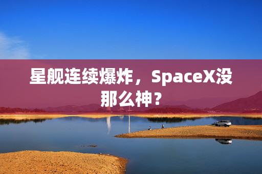 星舰连续爆炸，SpaceX没那么神？