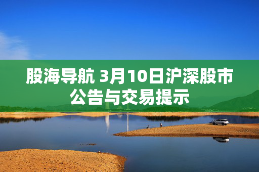 股海导航 3月10日沪深股市公告与交易提示