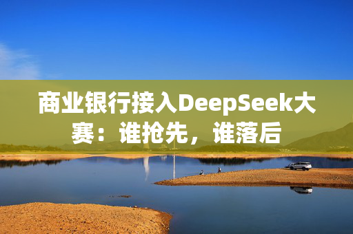 商业银行接入DeepSeek大赛：谁抢先，谁落后