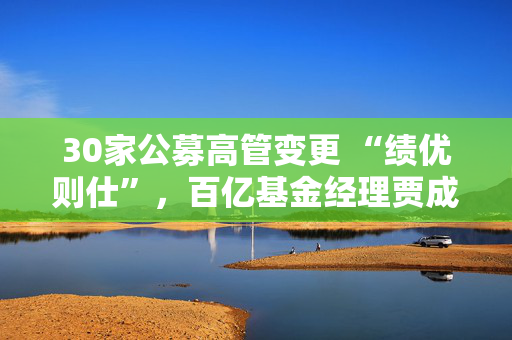 30家公募高管变更 “绩优则仕”，百亿基金经理贾成东升任副总