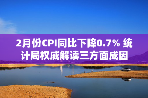 2月份CPI同比下降0.7% 统计局权威解读三方面成因