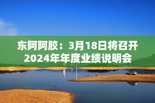 东阿阿胶：3月18日将召开2024年年度业绩说明会