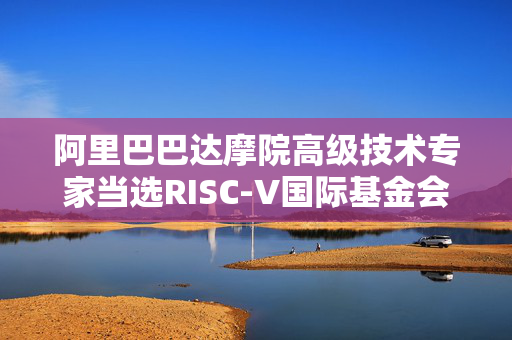 阿里巴巴达摩院高级技术专家当选RISC-V国际基金会AME TG主席