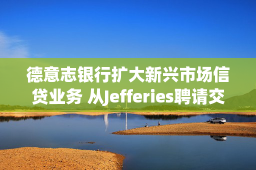 德意志银行扩大新兴市场信贷业务 从Jefferies聘请交易员和销售人员