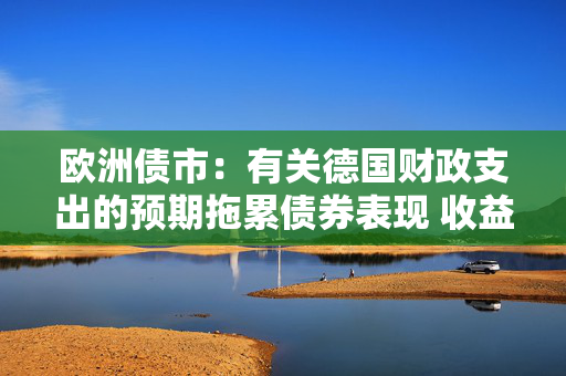 欧洲债市：有关德国财政支出的预期拖累债券表现 收益率曲线趋陡