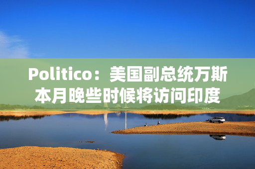 Politico：美国副总统万斯本月晚些时候将访问印度