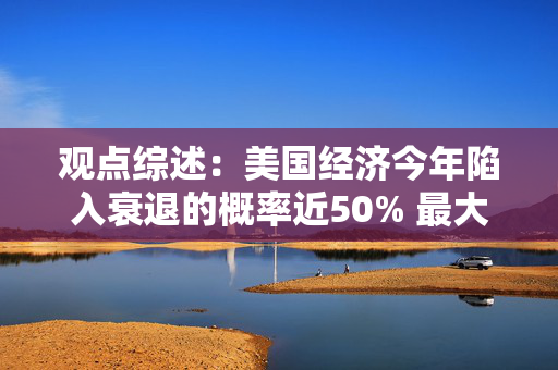 观点综述：美国经济今年陷入衰退的概率近50% 最大共识交易被颠覆