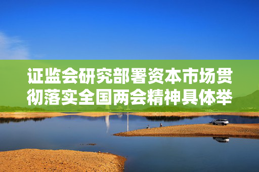 证监会研究部署资本市场贯彻落实全国两会精神具体举措 全面启动实施新一轮资本市场改革