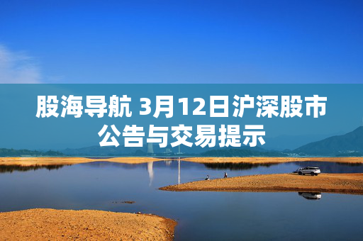 股海导航 3月12日沪深股市公告与交易提示