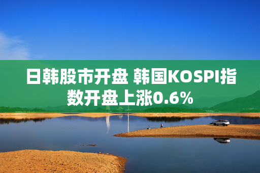 日韩股市开盘 韩国KOSPI指数开盘上涨0.6%