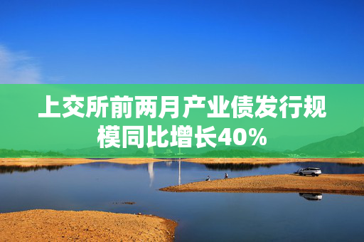 上交所前两月产业债发行规模同比增长40%