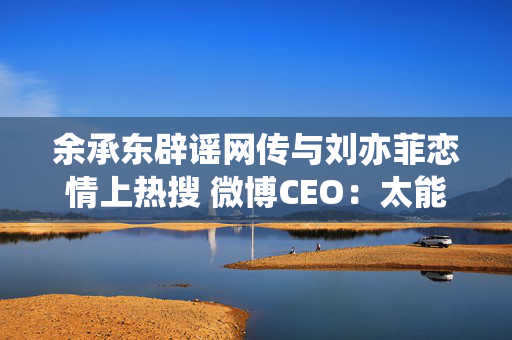 余承东辟谣网传与刘亦菲恋情上热搜 微博CEO：太能联想了