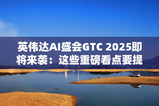 英伟达AI盛会GTC 2025即将来袭：这些重磅看点要提前知晓