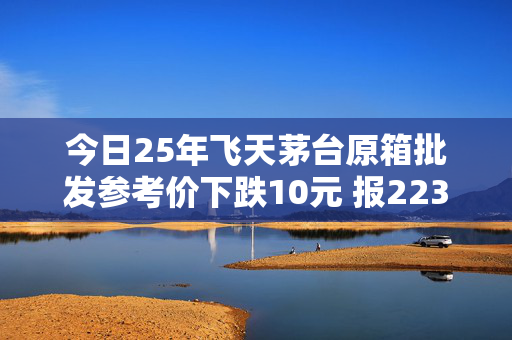 今日25年飞天茅台原箱批发参考价下跌10元 报2235元/瓶