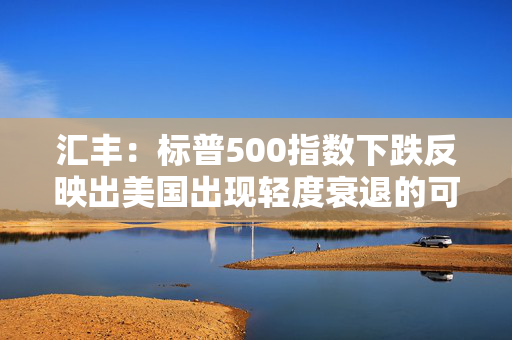 汇丰：标普500指数下跌反映出美国出现轻度衰退的可能性