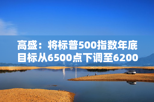 高盛：将标普500指数年底目标从6500点下调至6200点