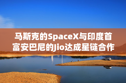 马斯克的SpaceX与印度首富安巴尼的Jio达成星链合作