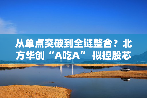 从单点突破到全链整合？北方华创“A吃A” 拟控股芯源微是否开启行业并购潮