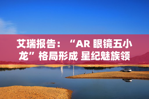 艾瑞报告：“AR 眼镜五小龙”格局形成 星纪魅族领跑