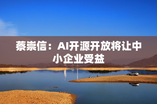 蔡崇信：AI开源开放将让中小企业受益