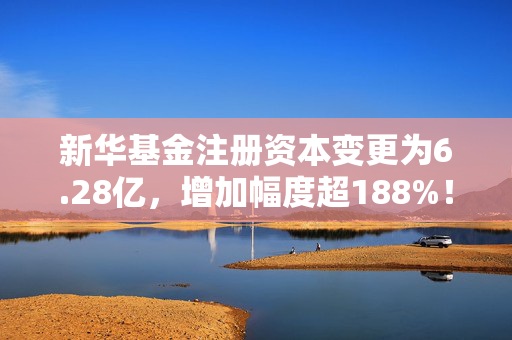 新华基金注册资本变更为6.28亿，增加幅度超188%！中小基金公司频现股东增资