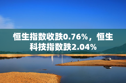 恒生指数收跌0.76%，恒生科技指数跌2.04%