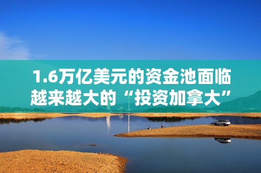 1.6万亿美元的资金池面临越来越大的“投资加拿大”压力