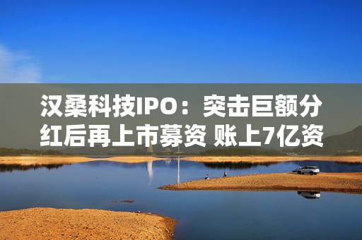 汉桑科技IPO：突击巨额分红后再上市募资 账上7亿资金仍要补流2.8亿元