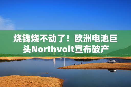 烧钱烧不动了！欧洲电池巨头Northvolt宣布破产