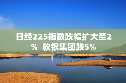 日经225指数跌幅扩大至2%  软银集团跌5%