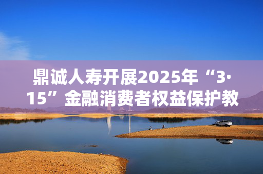 鼎诚人寿开展2025年“3·15”金融消费者权益保护教育宣传活动