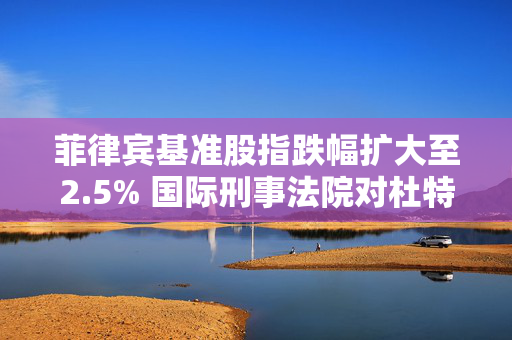 菲律宾基准股指跌幅扩大至2.5% 国际刑事法院对杜特尔特发逮捕令