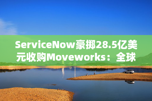 ServiceNow豪掷28.5亿美元收购Moveworks：全球SaaS巨头AI战略升级引爆企业服务变局