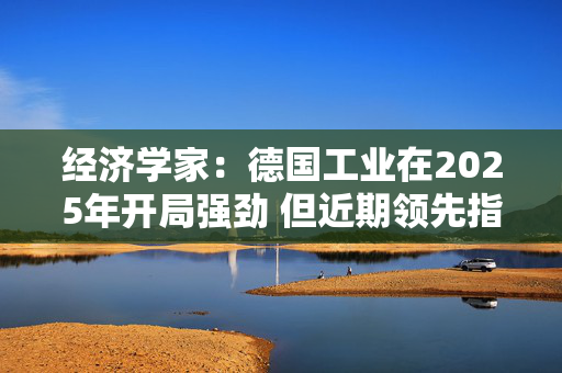 经济学家：德国工业在2025年开局强劲 但近期领先指标喜忧参半