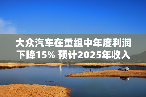 大众汽车在重组中年度利润下降15% 预计2025年收入将上升