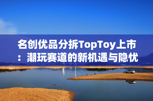 名创优品分拆TopToy上市：潮玩赛道的新机遇与隐忧