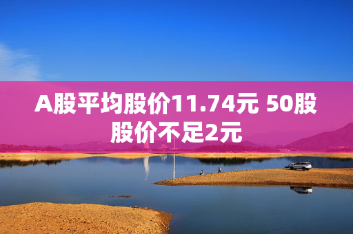 A股平均股价11.74元 50股股价不足2元