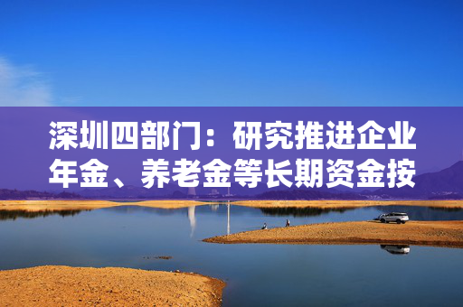 深圳四部门：研究推进企业年金、养老金等长期资金按照商业化原则投资深圳私募股权、创业投资基金