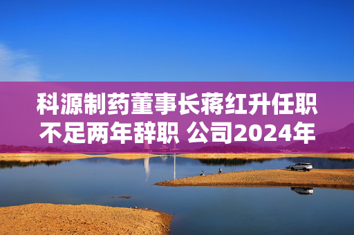 科源制药董事长蒋红升任职不足两年辞职 公司2024年前三季度归母净利润同比下滑四成