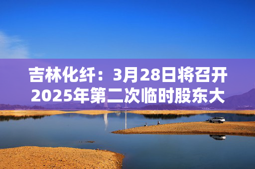 吉林化纤：3月28日将召开2025年第二次临时股东大会