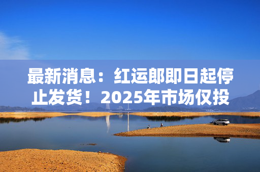 最新消息：红运郎即日起停止发货！2025年市场仅投放300吨