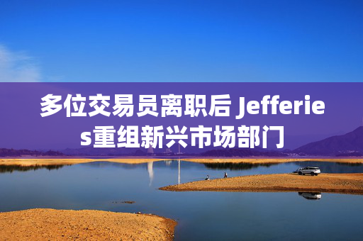 多位交易员离职后 Jefferies重组新兴市场部门